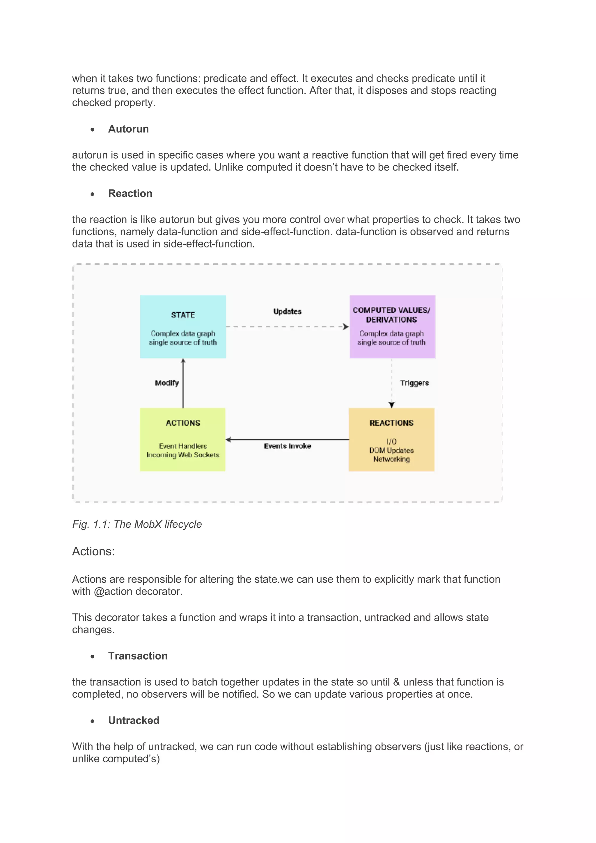 when it takes two functions: predicate and effect. It executes and checks predicate until it
returns true, and then executes the effect function. After that, it disposes and stops reacting
checked property.
• Autorun
autorun is used in specific cases where you want a reactive function that will get fired every time
the checked value is updated. Unlike computed it doesn’t have to be checked itself.
• Reaction
the reaction is like autorun but gives you more control over what properties to check. It takes two
functions, namely data-function and side-effect-function. data-function is observed and returns
data that is used in side-effect-function.
Fig. 1.1: The MobX lifecycle
Actions:
Actions are responsible for altering the state.we can use them to explicitly mark that function
with @action decorator.
This decorator takes a function and wraps it into a transaction, untracked and allows state
changes.
• Transaction
the transaction is used to batch together updates in the state so until & unless that function is
completed, no observers will be notified. So we can update various properties at once.
• Untracked
With the help of untracked, we can run code without establishing observers (just like reactions, or
unlike computed’s)
 