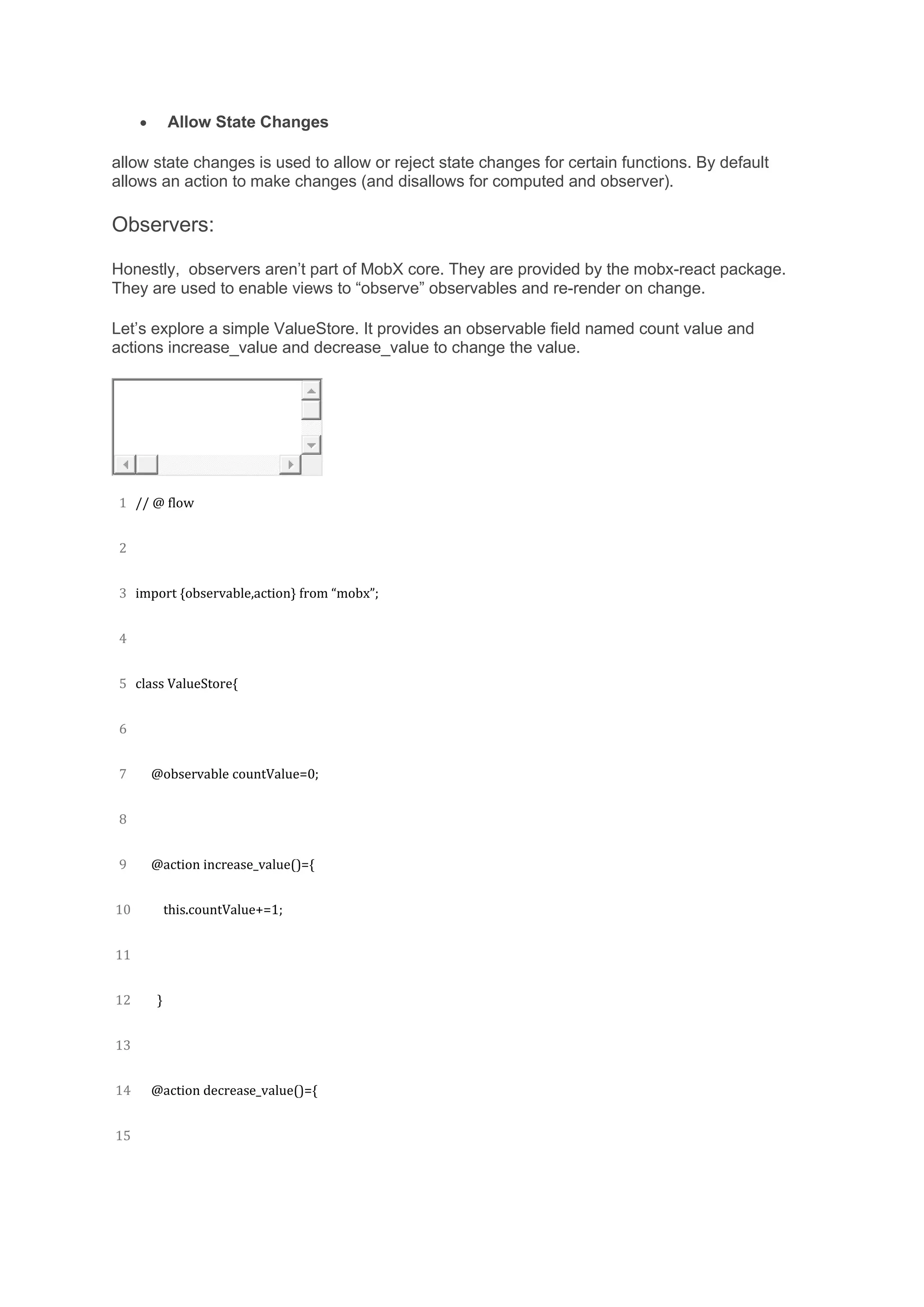 • Allow State Changes
allow state changes is used to allow or reject state changes for certain functions. By default
allows an action to make changes (and disallows for computed and observer).
Observers:
Honestly, observers aren’t part of MobX core. They are provided by the mobx-react package.
They are used to enable views to “observe” observables and re-render on change.
Let’s explore a simple ValueStore. It provides an observable field named count value and
actions increase_value and decrease_value to change the value.
1
2
3
4
5
6
7
8
9
10
11
12
13
14
15
// @ flow
import {observable,action} from “mobx”;
class ValueStore{
@observable countValue=0;
@action increase_value()={
this.countValue+=1;
}
@action decrease_value()={
 