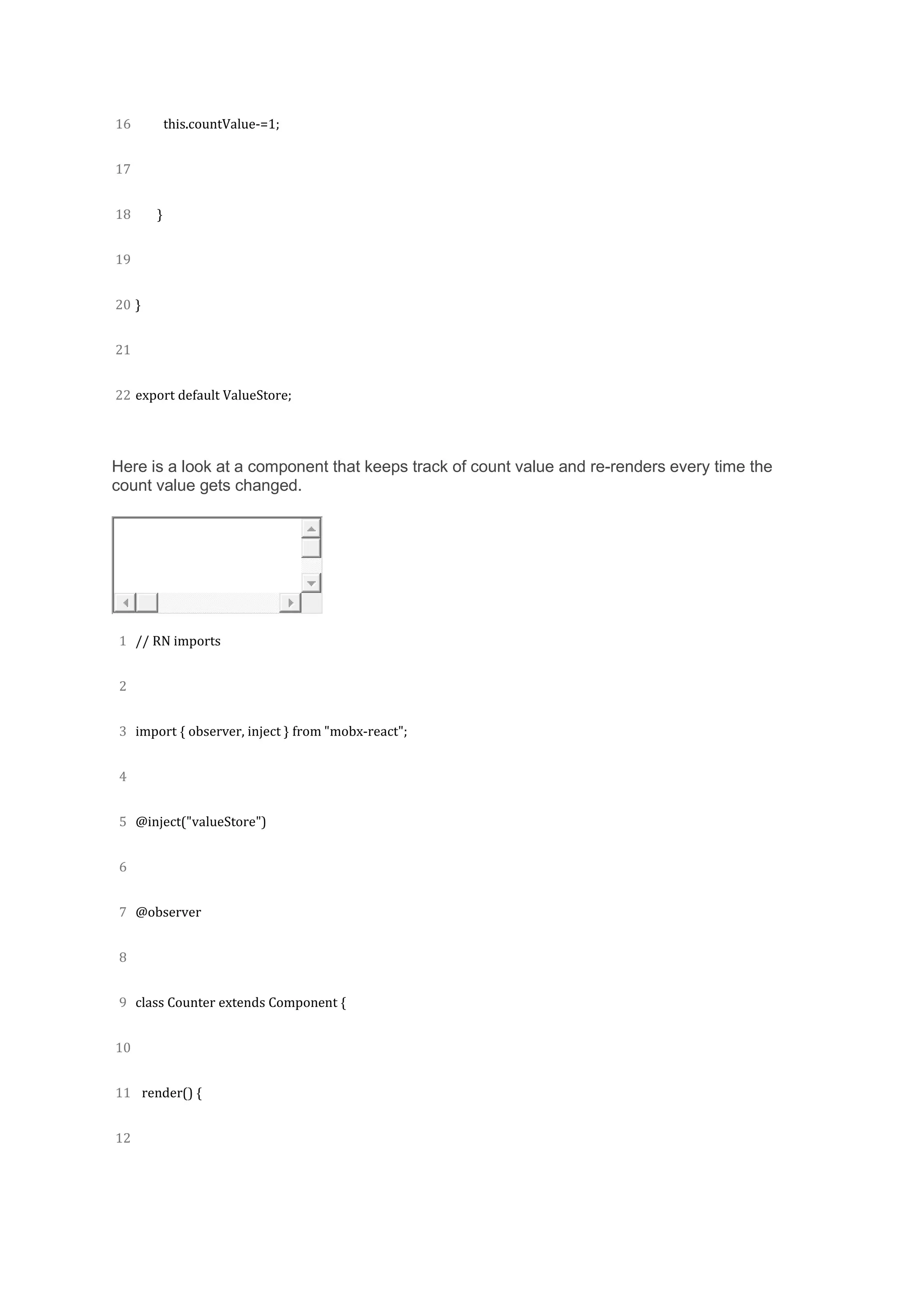 16
17
18
19
20
21
22
this.countValue-=1;
}
}
export default ValueStore;
Here is a look at a component that keeps track of count value and re-renders every time the
count value gets changed.
1
2
3
4
5
6
7
8
9
10
11
12
// RN imports
import { observer, inject } from "mobx-react";
@inject("valueStore")
@observer
class Counter extends Component {
render() {
 