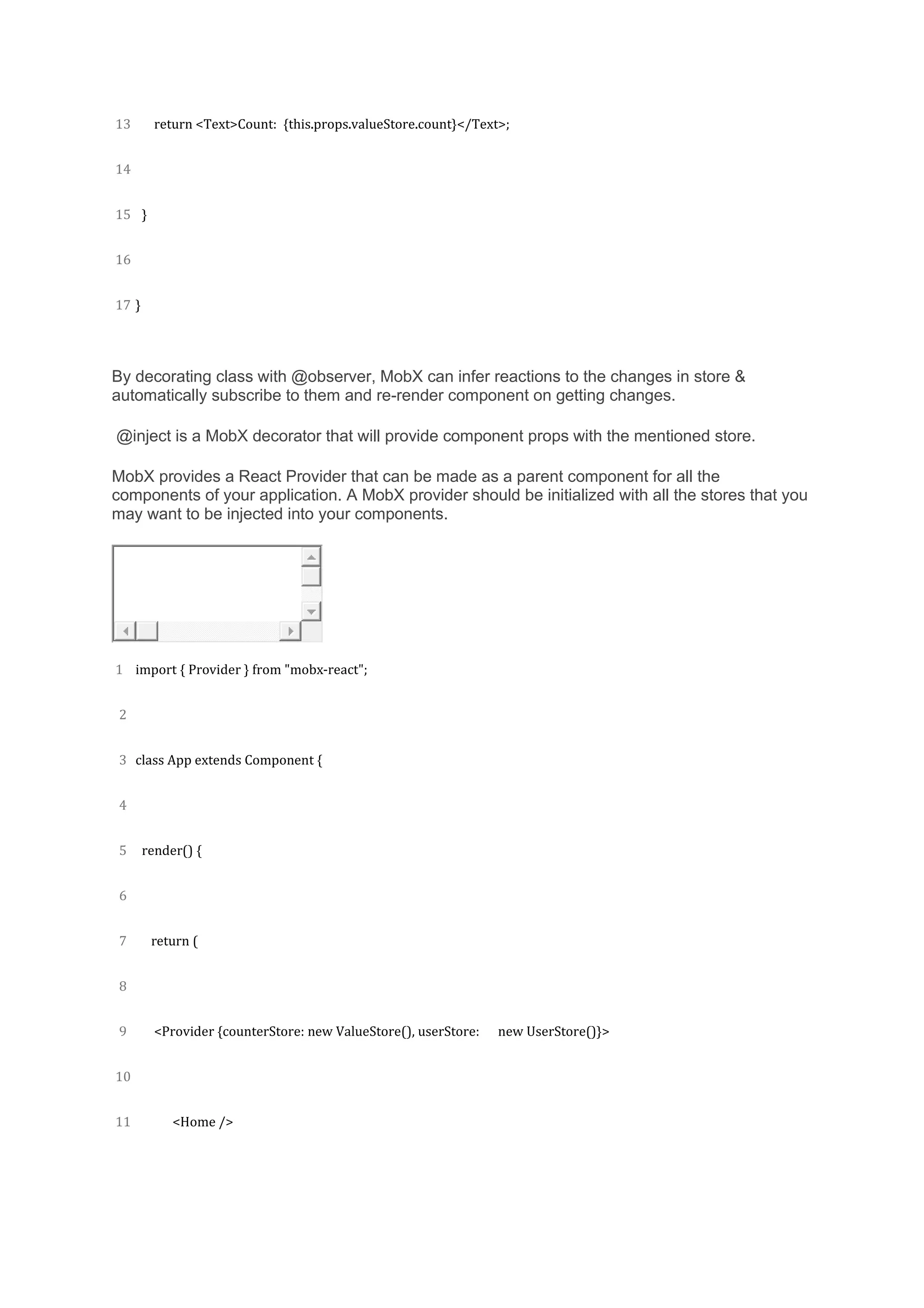 13
14
15
16
17
return <Text>Count: {this.props.valueStore.count}</Text>;
}
}
By decorating class with @observer, MobX can infer reactions to the changes in store &
automatically subscribe to them and re-render component on getting changes.
@inject is a MobX decorator that will provide component props with the mentioned store.
MobX provides a React Provider that can be made as a parent component for all the
components of your application. A MobX provider should be initialized with all the stores that you
may want to be injected into your components.
1
2
3
4
5
6
7
8
9
10
11
import { Provider } from "mobx-react";
class App extends Component {
render() {
return (
<Provider {counterStore: new ValueStore(), userStore: new UserStore()}>
<Home />
 