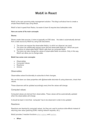 MobX in React
MobX is the new upcoming state management solution. This blog is all about how to create a
simple React-Native app using MobX.
MobX is fast in speed than Redux, its easier to learn & requires less boilerplate code.
Here are some of its main concepts
Stores:
Stores create data sources. A store is basically an ES6 class. the state is automatically derived
from a data source by MobX by using ES6 decorators.
1. The store can expose the observable field(s), to which an observer can react.
2. The store can additionally expose some derived observable fields too. Which are pure
functions on observable fields? MobX calls them as computed fields.
3. The store can also change the values of observable fields via actions. Only in this way
MobX can allow you to change state.
MobX has some core concepts:
• Observables
• Computed Values
• Reactions
• Actions
Observables:
Observables extend functionality to subscribe to their changes.
We can list down our class properties with @observable decorator & using observers, check their
values.
These observers will be updated accordingly every time the values will change.
Computed values:
Computed values are derived from observables. These values will be automatically updated
when the observables will change.
It should be kept in mind that, ‘computed’ has to be observed in order to be updated
Reactions:
Reactions are identical to computed values, but they are used to produce side-effects instead of
returning new value (patching DOM, making network requests, etc.).
MobX provides 3 reaction functions when autorun and reaction
• When
 