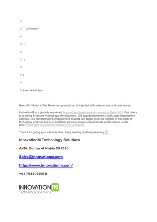 12
13
14
15
16
17
18
19
20
21
</Provider>
);
}
}
export default App;
Now, all children of the Home component can be injected with value stores and user stores.
InnovationM is a globally renowned Android app development company in Delhi NCR that caters
to a strong & secure Android app development, iOS app development, hybrid app development
services. Our commitment & engagement towards our target gives us brighter in the world of
technology and has led us to establish success stories consecutively which makes us the
best iPhone app development company in Delhi NCR.
Thanks for giving your valuable time. Keep reading and keep learning 🙂
InnovationM Technology Solutions
A-36, Sector-4 Noida 201310
Sales@innovationm.com
https://www.innovationm.com/
+91 7838065578
 