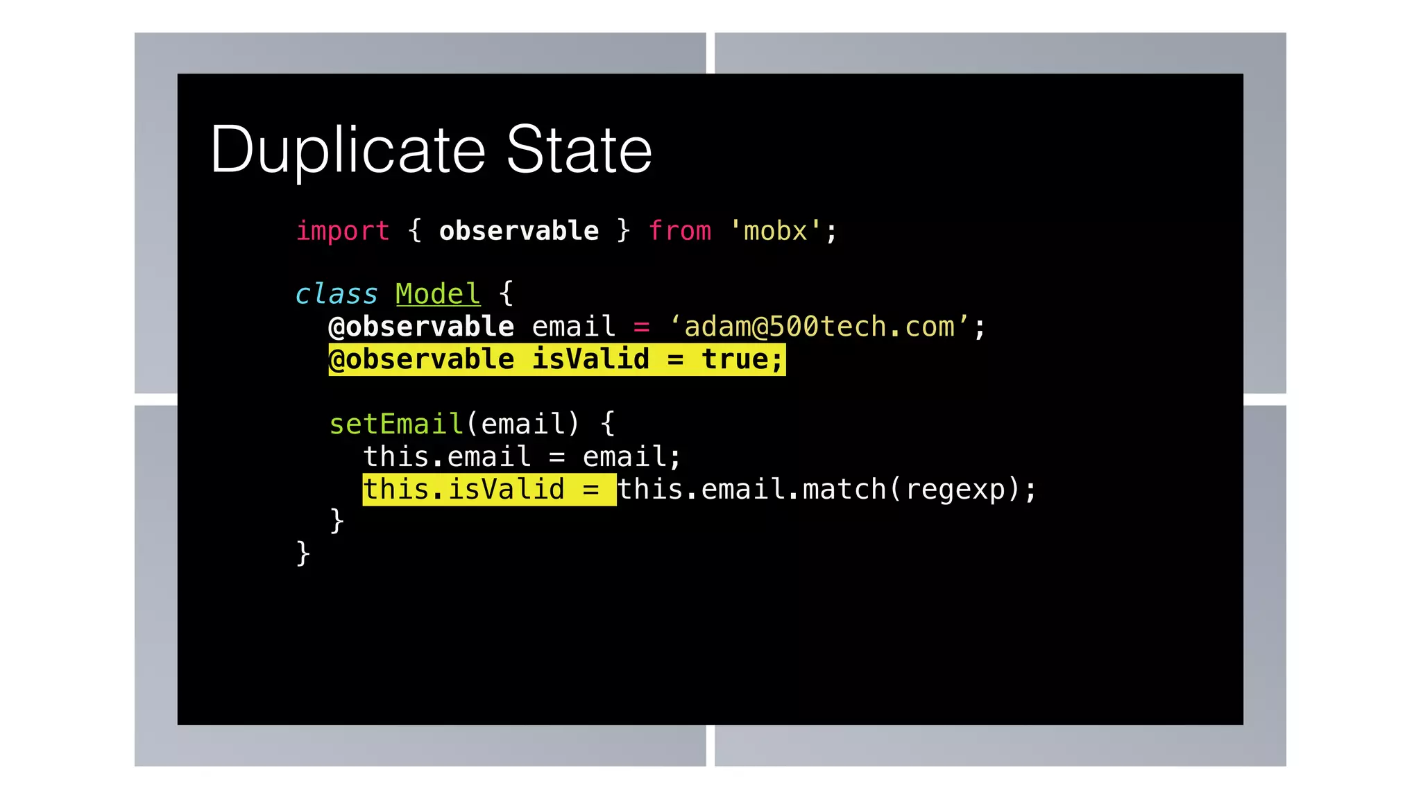 import { observable } from 'mobx';
class Model {
@observable email = ‘adam@500tech.com’;
@observable isValid = true;
setEmail(email) {
this.email = email;
this.isValid = this.email.match(regexp);
}
}
Duplicate State
 