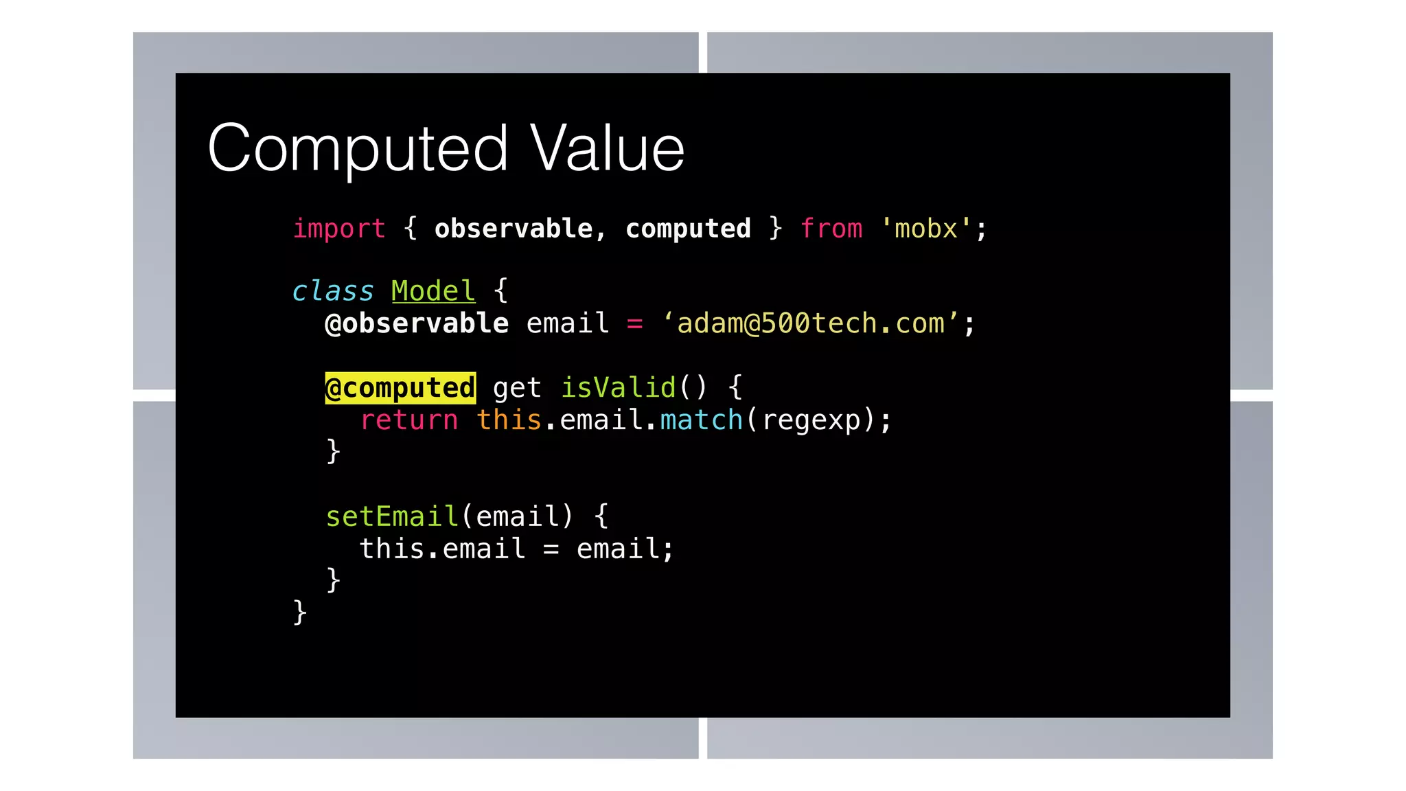 import { observable, computed } from 'mobx';
class Model {
@observable email = ‘adam@500tech.com’;
@computed get isValid() {
return this.email.match(regexp);
}
setEmail(email) {
this.email = email;
}
}
Computed Value
 