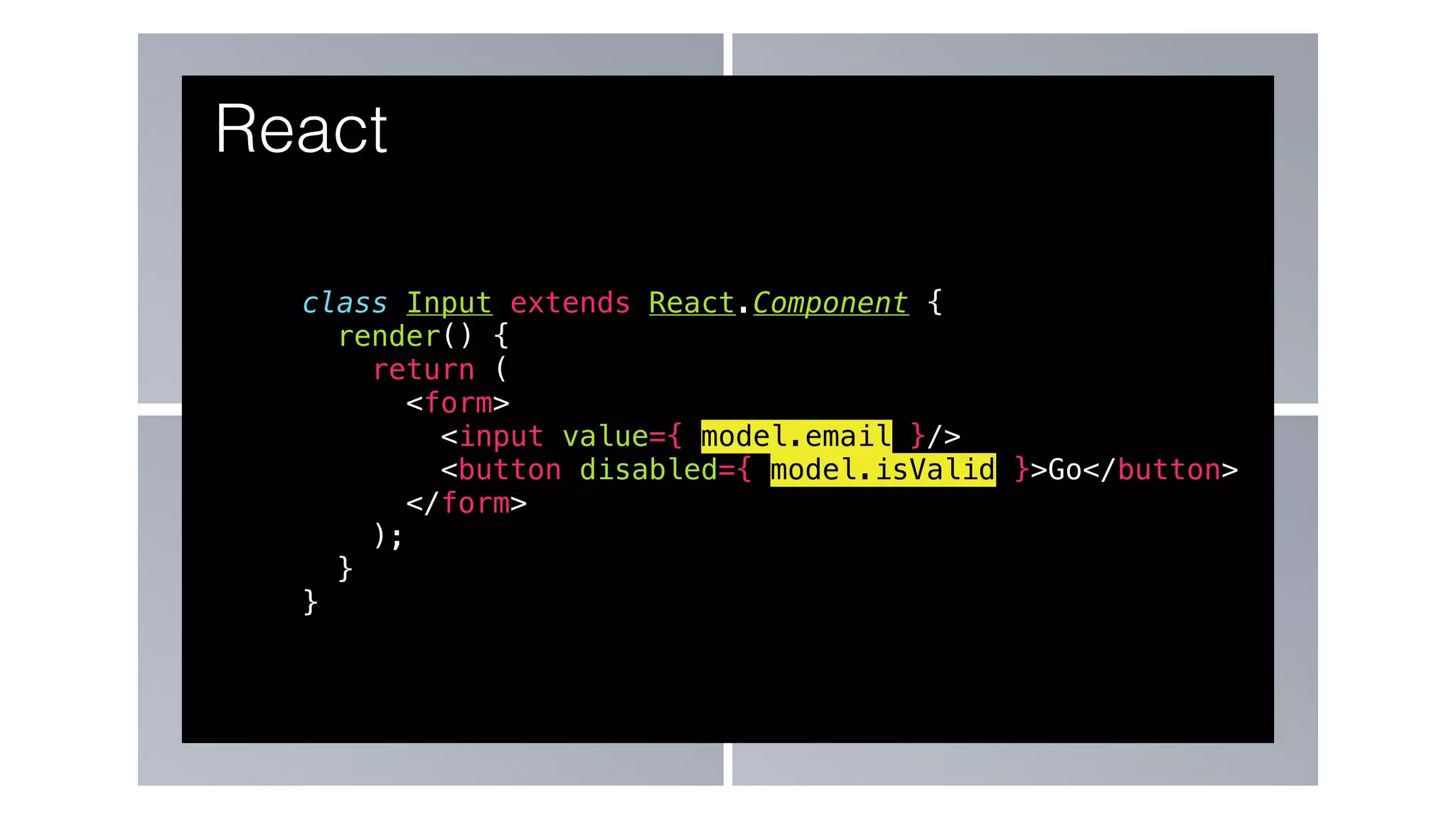 class Input extends React.Component {
render() {
return (
<form>
<input value={ model.email }/>
<button disabled={ model.isValid }>Go</button>
</form>
);
}
}
React
 