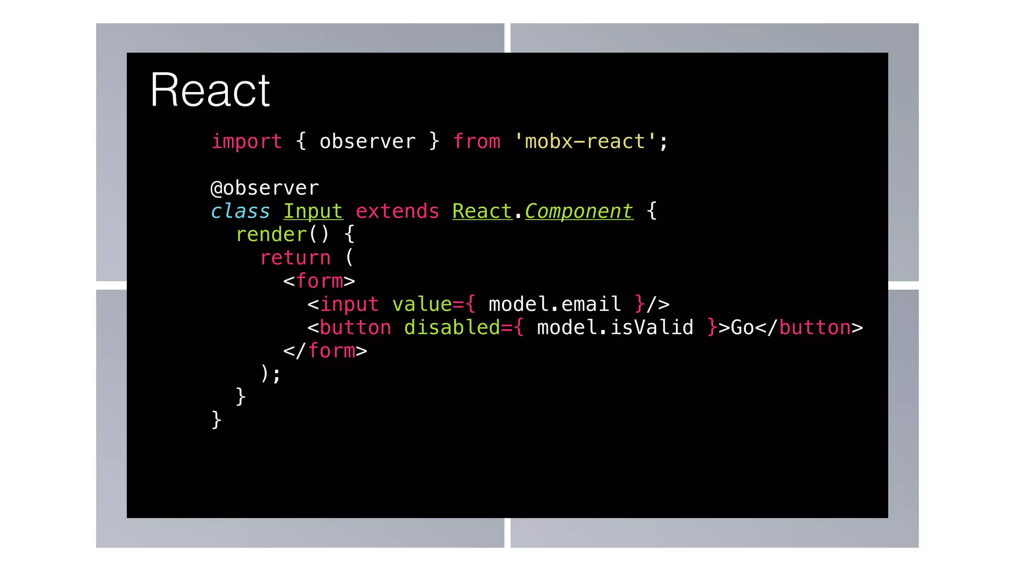 import { observer } from 'mobx-react';
@observer
class Input extends React.Component {
render() {
return (
<form>
<input value={ model.email }/>
<button disabled={ model.isValid }>Go</button>
</form>
);
}
}
React
 