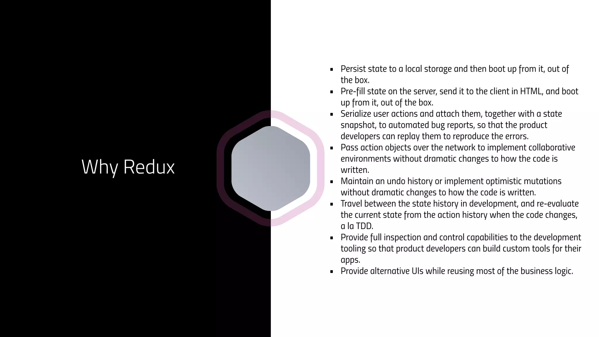 • Persist state to a local storage and then boot up from it, out of
the box.
• Pre-fill state on the server, send it to the client in HTML, and boot
up from it, out of the box.
• Serialize user actions and attach them, together with a state
snapshot, to automated bug reports, so that the product
developers can replay them to reproduce the errors.
• Pass action objects over the network to implement collaborative
environments without dramatic changes to how the code is
written.
• Maintain an undo history or implement optimistic mutations
without dramatic changes to how the code is written.
• Travel between the state history in development, and re-evaluate
the current state from the action history when the code changes,
a la TDD.
• Provide full inspection and control capabilities to the development
tooling so that product developers can build custom tools for their
apps.
• Provide alternative UIs while reusing most of the business logic.
Why Redux
 