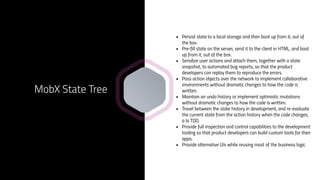 • Persist state to a local storage and then boot up from it, out of
the box.
• Pre-fill state on the server, send it to the client in HTML, and boot
up from it, out of the box.
• Serialize user actions and attach them, together with a state
snapshot, to automated bug reports, so that the product
developers can replay them to reproduce the errors.
• Pass action objects over the network to implement collaborative
environments without dramatic changes to how the code is
written.
• Maintain an undo history or implement optimistic mutations
without dramatic changes to how the code is written.
• Travel between the state history in development, and re-evaluate
the current state from the action history when the code changes,
a la TDD.
• Provide full inspection and control capabilities to the development
tooling so that product developers can build custom tools for their
apps.
• Provide alternative UIs while reusing most of the business logic.
MobX State Tree
 