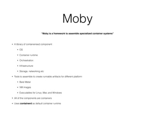Moby
“Moby is a framework to assemble specialized container systems”
• A library of containerised component
• OS
• Container runtime
• Orchestration
• Infrastructure
• Storage, networking etc
• Tools to assemble to create runnable artifacts for different platform
• Bare Metal
• VM images
• Executables for Linux, Mac and Windows
• All of the components are containers
• Uses containerd as default container runtime
 