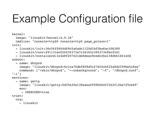 Example Conﬁguration ﬁle
kernel:
image: "linuxkit/kernel:4.9.34"
cmdline: "console=ttyS0 console=tty0 page_poison=1"
init:
- linuxkit/init:36c56f0664d49c5a6adc1120d1bf5ba6ac30b389
- linuxkit/runc:291131ec026430371e7c36165c3f43734fbc2541
- linuxkit/containerd:1e3e8f207421de8deac8cedc26a138d6b1661a0d
onboot:
- name: dhcpcd
image: "linuxkit/dhcpcd:6c1ca76dbf808d5c27d10cbf22a8d4399be5c8ae"
command: ["/sbin/dhcpcd", "--nobackground", "-f", "/dhcpcd.conf",
"-1"]
services:
- name: getty
image: "linuxkit/getty:6d35e3fe138aaeaf099b5b4f31b3f12ba725cb49"
env:
- INSECURE=true
trust:
org:
- linuxkit
 