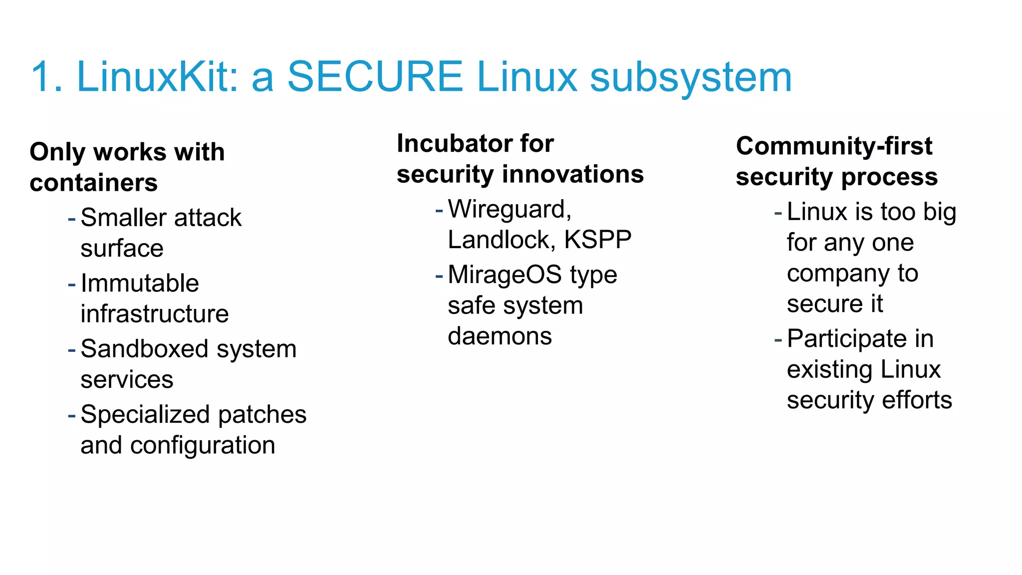 Only works with containers - Smaller attack surface - Immutable infrastructure - Sandboxed system services - Specialized patches and configuration Incubator for security innovations - Wireguard, Landlock, KSPP - MirageOS type safe system daemons Community-first security process - Linux is too big for any one company to secure it - Participate in existing Linux security efforts 1. LinuxKit: a SECURE Linux subsystem 