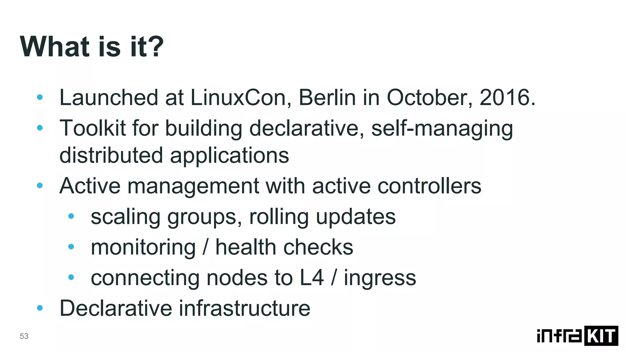 What is it? 53 • Launched at LinuxCon, Berlin in October, 2016. • Toolkit for building declarative, self-managing distributed applications • Active management with active controllers • scaling groups, rolling updates • monitoring / health checks • connecting nodes to L4 / ingress • Declarative infrastructure 