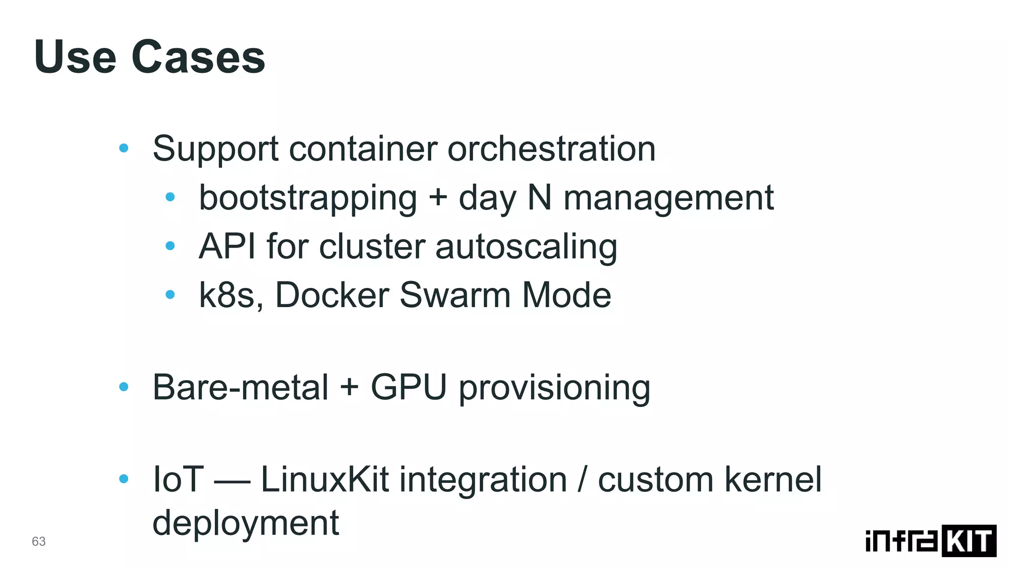 Use Cases 63 • Support container orchestration • bootstrapping + day N management • API for cluster autoscaling • k8s, Docker Swarm Mode • Bare-metal + GPU provisioning • IoT — LinuxKit integration / custom kernel deployment 