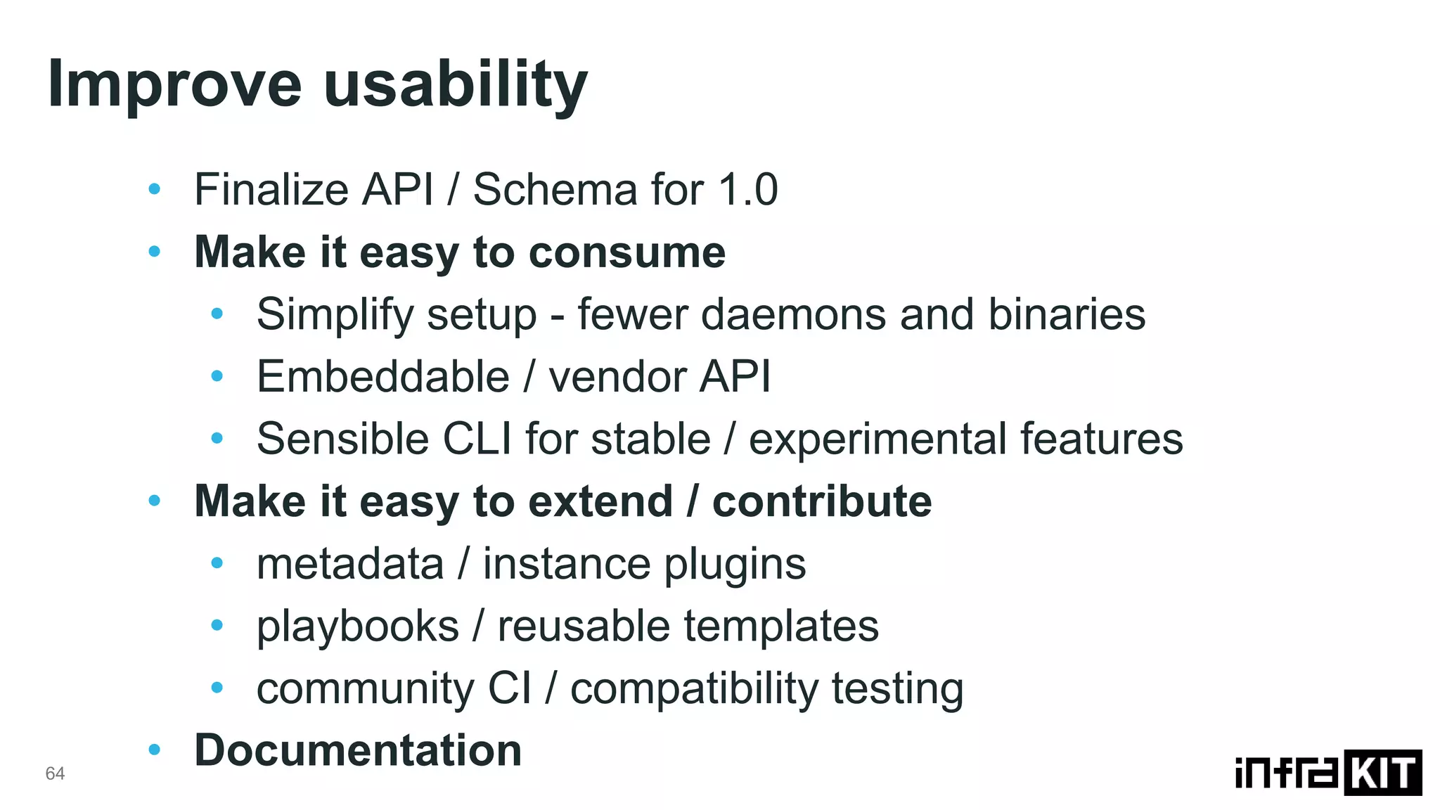 Improve usability 64 • Finalize API / Schema for 1.0 • Make it easy to consume • Simplify setup - fewer daemons and binaries • Embeddable / vendor API • Sensible CLI for stable / experimental features • Make it easy to extend / contribute • metadata / instance plugins • playbooks / reusable templates • community CI / compatibility testing • Documentation 