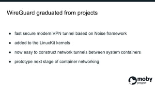 WireGuard graduated from projects
● fast secure modern VPN tunnel based on Noise framework
● added to the LinuxKit kernels...