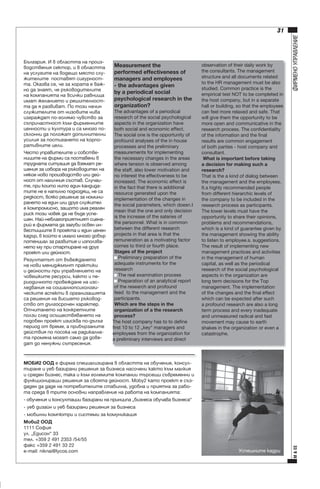 Measurement the 
performed effectiveness of 
managers and employees 
- the advantages given 
by a periodical social 
psychological research in the 
organization?
The advantages of a periodical 
research of the social psychological 
aspects in the organization have 
both social and economic effect. 
The social one is the opportunity of 
profound analyses of the in house 
processes and the preliminary 
measurements for implementing 
the necessary changes in the areas 
where tension is observed among 
the staff, also lower motivation and 
no interest the effectiveness to be 
increased. The economic effect is 
in the fact that there is additional 
resource generated upon the 
implementation of the changes in 
the social parameters, which doesn’t 
mean that the one and only decision 
is the increase of the salaries of 
the personnel. What is in common 
between the different research 
projects in that area is that the 
remuneration as a motivating factor 
comes to third or fourth place. 
Stages of the project
 Preliminary preparation of the 
adequate instruments for the 
research
 The real examination process
 Preparation of an analytical report 
of the research and profound 
feed  to the management and the 
participants.
Which are the steps in the 
organization of a the research 
process?
The host company has to to define 
first 10 to 12 „key“ managers and 
employees from the organization for 
a preliminary interviews and direct 

ÌÎÁÈ2 ÎÎÄ å ôèðìà ñïåöèàëèçèðàíà â îáëàñòòà íà îáó÷åíèå, êîíñóëòèðàíå è óåá áàçèðàíè ðåøåíèÿ çà áèçíåñà íàñî÷åíè êàêòî êúì ìàëêèÿ 
è ñðåäåí áèçíåñ, òàêà è êúì ãîëåìèòå êîìïàíèè òúðñåùè ñúâðåìåííè è 
ôóíêöèîíèðàùè ðåøåíèÿ çà ñâîÿòà äåéíîñò. Moby2 êàòî ïðîåêò å ñúçäàäåí äà äàäå íà ïîòðåáèòåëèòå ñòàáèëíà, óäîáíà è ïðèÿòíà çà ðàáîòà ñðåäà â òðèòå îñíîâíè íàïðàâëåíèå íà ðàáîòà íà êîìïàíèÿòà:
- îáó÷åíèÿ è êîíñóëòàöèè áàçèðàíè íà ïðèíöèïà „áèçíåñà îáó÷àâà áèçíåñà“
- óåá äèçàéí è óåá áàçèðàíè ðåøåíèÿ çà áèçíåñà
- ìîáèëíè êîìïþòðè è ñèñòåìè çà êîìóíèêàöèÿ
Ìîáè2 ÎÎÄ
1111 Ñîôèÿ
óë. „Åäèñîí“ 33
òåë. +359 2 491 2353 /54/55
ôàêñ +359 2 491 33 22
e-mail: niknai@lycos.com

observation of their daily work by 
the consultants. The management 
structure and all documents related 
to the HR management must be also 
studied. Common practice is the 
empirical test NOT to be completed in 
the host company, but in a separate 
hall or building, so that the employees 
can feel more relaxed and safe. That 
will give them the opportunity to be 
more open and communicative in the 
research process. The confidentiality 
of the information and the final 
results are common engagement 
of both parties - host company and 
consultant.
 What is important before taking 
a decision for making such a 
research?
That is the a kind of dialog between 
the management and the employees. 
It’s highly recommended people 
from different hierarchic levels of 
the company to be included in the 
research process as participants. 
The lower levels must have the 
opportunity to share their opinions, 
problems and recommendations, 
which is a kind of guarantee given by 
the management showing the ability 
to listen to employee’s’ suggestions. 
The result of implementing new 
management practices and activities 
in the management of human 
capital, as well as the periodical 
research of the social psychological 
aspects in the organization are 
long term decisions for the Top 
management. The implementation 
of the changes and the final effect 
which can be expected after such 
a profound research are also a long 
term process and every inadequate 
and unmeasured radical and fast 
movement may cause to earth 
shakes in the organization or even a 
catastrophe.

Óñïåøíèòå êàäðè

Ì & ÅÅ

Áúëãàðèÿ. È â îáëàñòòà íà ïðîèçâîäñòâåíèÿ ñåêòîð, è â îáëàñòòà 
íà óñëóãèòå íà âîäåùî ìÿñòî ñëóæèòåëèòå  ïîñòàâÿò ñèãóðíîñòòà. Îêàçâà ñå, ÷å çà õîðàòà å âàæíî äà çíàÿò, ÷å ðúêîâîäèòåëèòå 
íà êîìïàíèÿòà íà âñè÷êè ðàâíèùà 
èìàò æåëàíèåòî è ðåøèòåëíîñòòà äà ÿ ðàçâèâàò. Ïî òîçè íà÷èí 
ñëóæèòåëèòå îò íèçîâèòå íèâà 
èçãðàæäàò ïî-ãîëÿìî ÷óâñòâî çà 
ñúïðè÷àñòíîñò êúì ôèðìåííèòå 
öåííîñòè è êóëòóðà è ñà ìíîãî ïîñêëîííè äà ïîëîæàò äîïúëíèòåëíè 
óñèëèÿ çà ïîñòèãàíåòî íà êîðïîðàòèâíèòå öåëè.
×åñòî óïðàâèòåëèòå è ñîáñòâåíèöèòå íà ôèðìè ñà ïîñòàâåíè â 
òðóäíàòà ñèòóàöèÿ äà âçåìàò ðåøåíèÿ çà èçáîðà íà ðúêîâîäèòåë íà 
íÿêîå íîâî ïðîèçâîäñòâî èëè äåéíîñò îò íàëè÷íèÿ ñúñòàâ. Ñëó÷àèòå, ïðè êîèòî íèòî åäèí êàíäèäàòèòå íå å íàïúëíî ïîäõîäÿù, íå ñà 
ðÿäêîñò, âñÿêî ðåøåíèå çà íîìèíèðàíåòî íà åäèí èëè äðóã ñëóæèòåë 
å êîìïðîìèñíî, çàùîòî èìà ðåàëåí 
ðèñê òîçè ÷îâåê äà íå áúäå óñïåøåí. Íàé-íåáëàãîïðèÿòíèÿò ñöåíàðèé å ôèðìàòà äà çàãóáè îñâåí èíâåñòèöèèòå â ïðîåêòà è åäèí öåíåí 
êàäúð, â êîéòî å èìàëî ìíîãî äîáúð 
ïîòåíöèàë çà ðàçâèòèå è èçïîëçâàíåòî ìó ïðè ñòàðòèðàíå íà äðóã 
ïðîåêò èëè äåéíîñò.
Ðåçóëòàòúò îò âúâåæäàíåòî 
íà íîâè ìåíèäæìúíò ïðàêòèêè 
è äåéíîñòè ïðè óïðàâëåíèåòî íà 
÷îâåøêèòå ðåñóðñè, êàêòî è ïåðèîäè÷íîòî ïðîâåæäàíå íà èçñëåäâàíèÿ íà ñîöèàëíîïñèõîëîãè÷åñêèòå àñïåêòè â îðãàíèçàöèÿòà 
ñà ðåøåíèÿ íà âèñøåòî ðúêîâîäñòâî îò äúëãîñðî÷åí õàðàêòåð. 
Îò÷èòàíåòî íà êîíêðåòíèòå 
ïîëçè ñëåä îñúùåñòâÿâàíåòî íà 
ïîäîáåí ïðîåêò èçèñêâà ïî-äúëúã 
ïåðèîä îò âðåìå, à ïðèáúðçàíèòå 
äåéñòâèÿ ïî ïîñîêà íà ðàäèêàëíàòà ïðîìÿíà ìîãàò ñàìî äà äîâåäàò äî íåíóæíè ñúòðåñåíèÿ.

ÔÈÐÌÅÍÎ ÓÏÐÀÂËÅÍÈÅ

31

 