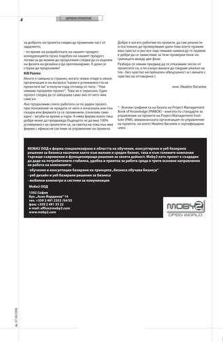 ФИРМЕНО УПРАВЛЕНИЕ

4

за доброто на проекта следва да променим част от
заданието,
- по време на разработката на нашият продукт,
конкуренцията пуска подобен на нашият продукт,
тогава за да можем да продължим следва да се върнем
на фазата на дизайна и да препланираме. А дали си
струва да продължим?
Kill Points:
Много е смешно и странно, когато човек отиде в някоя
организация и на въпроса “каква е успеваемостта на
проектите ви” и получи горд отговор от типа - “Ние
нямаме провален проект”. Това не е сериозно. Един
проект следва да се завършва само ако от него има
смисъл.
Ако продължим сляпо работата си по даден проект,
при положение че нуждата от него е изчезнала или пък
пазара или фирмата са се променили, означава само
едно - загуба на време и пари. А няма фирма която така
добре може да предвижда бъдещето че да има 100%
успеваемост на проектите си, за сметка на това пък има
фирми с ефикасни системи за управление на проекти.

Добре е когато работим по проекти, да сме реалисти
и постоянно да проверяваме дали това което правим
има смисъл и ако все още нямаме навика да го правим
е добре да се замисляме за тези проверки поне на
границата между две фази.
Разбира се нямам предвид да се отказваме лесно от
проектите си, а по-скоро винаги да гледаме реално на
тях - без чувство на прекален обвързаност и с винаги с
чувство на отговорност.
инж. Ивайло Василев.

*. Всички графики са на базата на Project Management
Book of Knowledge (PMBOK) - книгата по стандарти за
управление на проекти на Project Management Institute (PMI), американската организация по управление
на проекти, на която Ивайло Василев е сертифициран
член.

МОБИ2 ООД е фирма специализирана в областта на обучение, консултиране и уеб базирани
решения за бизнеса насочени както към малкия и среден бизнес, така и към големите компании
търсещи съвременни и функциониращи решения за своята дейност. Moby2 като проект е създаден
да даде на потребителите стабилна, удобна и приятна за работа среда в трите основни направление
на работа на компанията:
- обучения и консултации базирани на принципа „бизнеса обучава бизнеса“
- уеб дизайн и уеб базирани решения за бизнеса
- мобилни компютри и системи за комуникация
Моби2 ООД
1592 София
Бул. „Асен Йорданов” 14
тел. +359 2 491 2353 /54/55
факс +359 2 491 33 22
e-mail: office@moby2.com
www.moby2.com

áð. 07-08/2008

��������������������������������

 