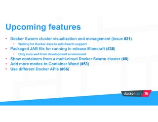 • Docker Swarm cluster visualization and management (issue #21)
• Waiting for Docker-Java to add Swarm support
• Packaged JAR file for running in release Minecraft (#38)
• Only runs well from development environment
• Show containers from a multi-cloud Docker Swarm cluster (#8)
• Add more modes to Container Wand (#53)
• Use different Docker APIs (#66)
Upcoming features
 