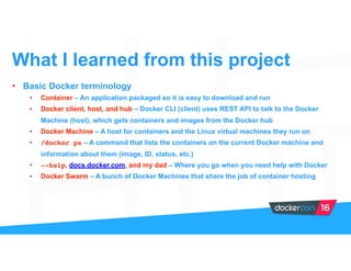 • Basic Docker terminology
• Container – An application packaged so it is easy to download and run
• Docker client, host, and hub – Docker CLI (client) uses REST API to talk to the Docker
Machine (host), which gets containers and images from the Docker hub
• Docker Machine – A host for containers and the Linux virtual machines they run on
• /docker ps – A command that lists the containers on the current Docker machine and
information about them (image, ID, status, etc.)
• --help, docs.docker.com, and my dad – Where you go when you need help with Docker
• Docker Swarm – A bunch of Docker Machines that share the job of container hosting
What I learned from this project
 
