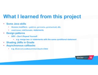 • Some Java skills
• Access modifiers – public, private, protected, etc.
• continue; and break; statements
• Design patterns
• DRY – Don’t Repeat Yourself
• e.g. merge two if statements with the same conditional statement
• Shading JARs in Gradle
• Asynchronous callbacks
• e.g. StatisticsResultCallback class
What I learned from this project
 