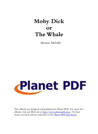 Moby Dick
                      or
                  The Whale
                         Herman Melville




This eBook was designed and published by Planet PDF. For more free
eBooks visit our Web site at http://www.planetpdf.com/. To hear
about our latest releases subscribe to the Planet PDF Newsletter.
 