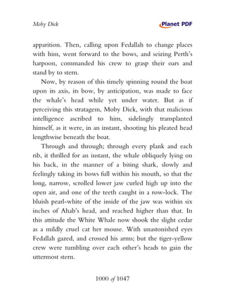 Moby Dick


apparition. Then, calling upon Fedallah to change places
with him, went forward to the bows, and seizing Perth’s
harpoon, commanded his crew to grasp their oars and
stand by to stern.
   Now, by reason of this timely spinning round the boat
upon its axis, its bow, by anticipation, was made to face
the whale’s head while yet under water. But as if
perceiving this stratagem, Moby Dick, with that malicious
intelligence ascribed to him, sidelingly transplanted
himself, as it were, in an instant, shooting his pleated head
lengthwise beneath the boat.
   Through and through; through every plank and each
rib, it thrilled for an instant, the whale obliquely lying on
his back, in the manner of a biting shark, slowly and
feelingly taking its bows full within his mouth, so that the
long, narrow, scrolled lower jaw curled high up into the
open air, and one of the teeth caught in a row-lock. The
bluish pearl-white of the inside of the jaw was within six
inches of Ahab’s head, and reached higher than that. In
this attitude the White Whale now shook the slight cedar
as a mildly cruel cat her mouse. With unastonished eyes
Fedallah gazed, and crossed his arms; but the tiger-yellow
crew were tumbling over each other’s heads to gain the
uttermost stern.


                       1000 of 1047
 