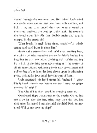 Moby Dick


darted through the weltering sea. But when Ahab cried
out to the steersman to take new turns with the line, and
hold it so; and commanded the crew to turn round on
their seats, and tow the boat up to the mark; the moment
the treacherous line felt that double strain and tug, it
snapped in the empty air!
    ‘What breaks in me? Some sinew cracks!—’tis whole
again; oars! oars! Burst in upon him!’
    Hearing the tremendous rush of the sea-crashing boat,
the whale wheeled round to present his blank forehead at
bay; but in that evolution, catching sight of the nearing
black hull of the ship; seemingly seeing in it the source of
all his persecutions; bethinking it—it may be—a larger and
nobler foe; of a sudden, he bore down upon its advancing
prow, smiting his jaws amid fiery showers of foam.
    Ahab staggered; his hand smote his forehead. ‘I grow
blind; hands! stretch out before me that I may yet grope
my way. Is’t night?’
    ‘The whale! The ship!’ cried the cringing oarsmen.
    ‘Oars! oars! Slope downwards to thy depths, O sea, that
ere it be for ever too late, Ahab may slide this last, last
time upon his mark! I see: the ship! the ship! Dash on, my
men! Will ye not save my ship?’



                       1039 of 1047
 
