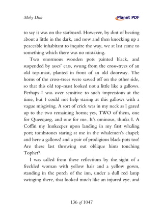 Moby Dick


to say it was on the starboard. However, by dint of beating
about a little in the dark, and now and then knocking up a
peaceable inhabitant to inquire the way, we at last came to
something which there was no mistaking.
   Two enormous wooden pots painted black, and
suspended by asses’ ears, swung from the cross-trees of an
old top-mast, planted in front of an old doorway. The
horns of the cross-trees were sawed off on the other side,
so that this old top-mast looked not a little like a gallows.
Perhaps I was over sensitive to such impressions at the
time, but I could not help staring at this gallows with a
vague misgiving. A sort of crick was in my neck as I gazed
up to the two remaining horns; yes, TWO of them, one
for Queequeg, and one for me. It’s ominous, thinks I. A
Coffin my Innkeeper upon landing in my first whaling
port; tombstones staring at me in the whalemen’s chapel;
and here a gallows! and a pair of prodigious black pots too!
Are these last throwing out oblique hints touching
Tophet?
   I was called from these reflections by the sight of a
freckled woman with yellow hair and a yellow gown,
standing in the porch of the inn, under a dull red lamp
swinging there, that looked much like an injured eye, and



                        136 of 1047
 