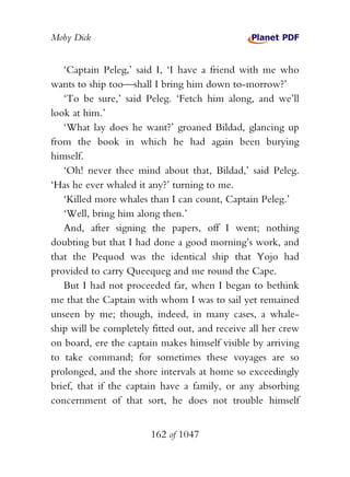 Moby Dick


   ‘Captain Peleg,’ said I, ‘I have a friend with me who
wants to ship too—shall I bring him down to-morrow?’
   ‘To be sure,’ said Peleg. ‘Fetch him along, and we’ll
look at him.’
   ‘What lay does he want?’ groaned Bildad, glancing up
from the book in which he had again been burying
himself.
   ‘Oh! never thee mind about that, Bildad,’ said Peleg.
‘Has he ever whaled it any?’ turning to me.
   ‘Killed more whales than I can count, Captain Peleg.’
   ‘Well, bring him along then.’
   And, after signing the papers, off I went; nothing
doubting but that I had done a good morning’s work, and
that the Pequod was the identical ship that Yojo had
provided to carry Queequeg and me round the Cape.
   But I had not proceeded far, when I began to bethink
me that the Captain with whom I was to sail yet remained
unseen by me; though, indeed, in many cases, a whale-
ship will be completely fitted out, and receive all her crew
on board, ere the captain makes himself visible by arriving
to take command; for sometimes these voyages are so
prolonged, and the shore intervals at home so exceedingly
brief, that if the captain have a family, or any absorbing
concernment of that sort, he does not trouble himself


                        162 of 1047
 