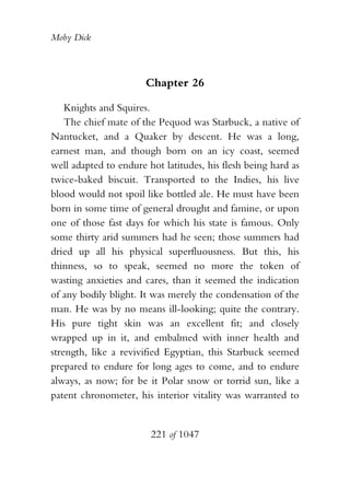 Moby Dick



                       Chapter 26

    Knights and Squires.
    The chief mate of the Pequod was Starbuck, a native of
Nantucket, and a Quaker by descent. He was a long,
earnest man, and though born on an icy coast, seemed
well adapted to endure hot latitudes, his flesh being hard as
twice-baked biscuit. Transported to the Indies, his live
blood would not spoil like bottled ale. He must have been
born in some time of general drought and famine, or upon
one of those fast days for which his state is famous. Only
some thirty arid summers had he seen; those summers had
dried up all his physical superfluousness. But this, his
thinness, so to speak, seemed no more the token of
wasting anxieties and cares, than it seemed the indication
of any bodily blight. It was merely the condensation of the
man. He was by no means ill-looking; quite the contrary.
His pure tight skin was an excellent fit; and closely
wrapped up in it, and embalmed with inner health and
strength, like a revivified Egyptian, this Starbuck seemed
prepared to endure for long ages to come, and to endure
always, as now; for be it Polar snow or torrid sun, like a
patent chronometer, his interior vitality was warranted to


                        221 of 1047
 