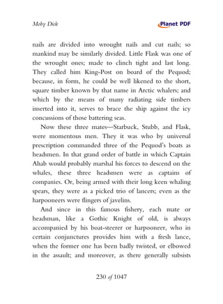 Moby Dick


nails are divided into wrought nails and cut nails; so
mankind may be similarly divided. Little Flask was one of
the wrought ones; made to clinch tight and last long.
They called him King-Post on board of the Pequod;
because, in form, he could be well likened to the short,
square timber known by that name in Arctic whalers; and
which by the means of many radiating side timbers
inserted into it, serves to brace the ship against the icy
concussions of those battering seas.
   Now these three mates—Starbuck, Stubb, and Flask,
were momentous men. They it was who by universal
prescription commanded three of the Pequod’s boats as
headsmen. In that grand order of battle in which Captain
Ahab would probably marshal his forces to descend on the
whales, these three headsmen were as captains of
companies. Or, being armed with their long keen whaling
spears, they were as a picked trio of lancers; even as the
harpooneers were flingers of javelins.
   And since in this famous fishery, each mate or
headsman, like a Gothic Knight of old, is always
accompanied by his boat-steerer or harpooneer, who in
certain conjunctures provides him with a fresh lance,
when the former one has been badly twisted, or elbowed
in the assault; and moreover, as there generally subsists


                       230 of 1047
 