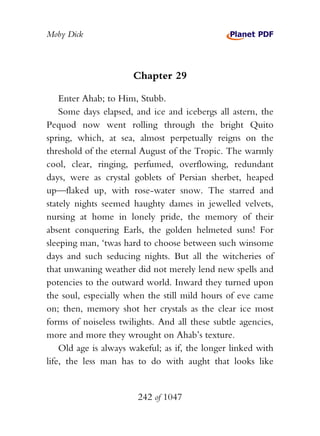 Moby Dick



                      Chapter 29

    Enter Ahab; to Him, Stubb.
    Some days elapsed, and ice and icebergs all astern, the
Pequod now went rolling through the bright Quito
spring, which, at sea, almost perpetually reigns on the
threshold of the eternal August of the Tropic. The warmly
cool, clear, ringing, perfumed, overflowing, redundant
days, were as crystal goblets of Persian sherbet, heaped
up—flaked up, with rose-water snow. The starred and
stately nights seemed haughty dames in jewelled velvets,
nursing at home in lonely pride, the memory of their
absent conquering Earls, the golden helmeted suns! For
sleeping man, ‘twas hard to choose between such winsome
days and such seducing nights. But all the witcheries of
that unwaning weather did not merely lend new spells and
potencies to the outward world. Inward they turned upon
the soul, especially when the still mild hours of eve came
on; then, memory shot her crystals as the clear ice most
forms of noiseless twilights. And all these subtle agencies,
more and more they wrought on Ahab’s texture.
    Old age is always wakeful; as if, the longer linked with
life, the less man has to do with aught that looks like


                        242 of 1047
 