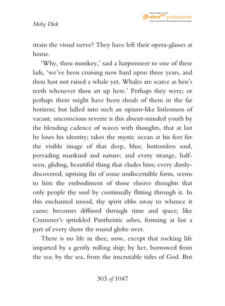 eBook brought to you by



                                             Create, view, and edit PDF. Download the free trial version.

Moby Dick


strain the visual nerve? They have left their opera-glasses at
home.
    ‘Why, thou monkey,’ said a harpooneer to one of these
lads, ‘we’ve been cruising now hard upon three years, and
thou hast not raised a whale yet. Whales are scarce as hen’s
teeth whenever thou art up here.’ Perhaps they were; or
perhaps there might have been shoals of them in the far
horizon; but lulled into such an opium-like listlessness of
vacant, unconscious reverie is this absent-minded youth by
the blending cadence of waves with thoughts, that at last
he loses his identity; takes the mystic ocean at his feet for
the visible image of that deep, blue, bottomless soul,
pervading mankind and nature; and every strange, half-
seen, gliding, beautiful thing that eludes him; every dimly-
discovered, uprising fin of some undiscernible form, seems
to him the embodiment of those elusive thoughts that
only people the soul by continually flitting through it. In
this enchanted mood, thy spirit ebbs away to whence it
came; becomes diffused through time and space; like
Crammer’s sprinkled Pantheistic ashes, forming at last a
part of every shore the round globe over.
    There is no life in thee, now, except that rocking life
imparted by a gently rolling ship; by her, borrowed from
the sea; by the sea, from the inscrutable tides of God. But


                        303 of 1047
 