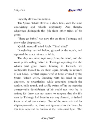 Moby Dick


   Instantly all was commotion.
   The Sperm Whale blows as a clock ticks, with the same
undeviating and reliable uniformity. And thereby
whalemen distinguish this fish from other tribes of his
genus.
   ‘There go flukes!’ was now the cry from Tashtego; and
the whales disappeared.
   ‘Quick, steward!’ cried Ahab. ‘Time! time!’
   Dough-Boy hurried below, glanced at the watch, and
reported the exact minute to Ahab.
   The ship was now kept away from the wind, and she
went gently rolling before it. Tashtego reporting that the
whales had gone down heading to leeward, we
confidently looked to see them again directly in advance
of our bows. For that singular craft at times evinced by the
Sperm Whale when, sounding with his head in one
direction, he nevertheless, while concealed beneath the
surface, mills round, and swiftly swims off in the opposite
quarter—this deceitfulness of his could not now be in
action; for there was no reason to suppose that the fish
seen by Tashtego had been in any way alarmed, or indeed
knew at all of our vicinity. One of the men selected for
shipkeepers—that is, those not appointed to the boats, by
this time relieved the Indian at the main-mast head. The


                        406 of 1047
 