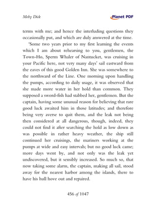 Moby Dick


terms with me; and hence the interluding questions they
occasionally put, and which are duly answered at the time.
   ‘Some two years prior to my first learning the events
which I am about rehearsing to you, gentlemen, the
Town-Ho, Sperm Whaler of Nantucket, was cruising in
your Pacific here, not very many days’ sail eastward from
the eaves of this good Golden Inn. She was somewhere to
the northward of the Line. One morning upon handling
the pumps, according to daily usage, it was observed that
she made more water in her hold than common. They
supposed a sword-fish had stabbed her, gentlemen. But the
captain, having some unusual reason for believing that rare
good luck awaited him in those latitudes; and therefore
being very averse to quit them, and the leak not being
then considered at all dangerous, though, indeed, they
could not find it after searching the hold as low down as
was possible in rather heavy weather, the ship still
continued her cruisings, the mariners working at the
pumps at wide and easy intervals; but no good luck came;
more days went by, and not only was the leak yet
undiscovered, but it sensibly increased. So much so, that
now taking some alarm, the captain, making all sail, stood
away for the nearest harbor among the islands, there to
have his hull hove out and repaired.


                       456 of 1047
 