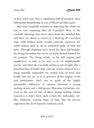 Moby Dick


or four sailor tarts, that is whaleboats full of mariners: their
deformities floundering in seas of blood and blue paint.
   But these manifold mistakes in depicting the whale are
not so very surprising after all. Consider! Most of the
scientific drawings have been taken from the stranded fish;
and these are about as correct as a drawing of a wrecked
ship, with broken back, would correctly represent the
noble animal itself in all its undashed pride of hull and
spars. Though elephants have stood for their full-lengths,
the living Leviathan has never yet fairly floated himself for
his portrait. The living whale, in his full majesty and
significance, is only to be seen at sea in unfathomable
waters; and afloat the vast bulk of him is out of sight, like a
launched line-of-battle ship; and out of that element it is a
thing eternally impossible for mortal man to hoist him
bodily into the air, so as to preserve all his mighty swells
and undulations. And, not to speak of the highly
presumable difference of contour between a young
sucking whale and a full-grown Platonian Leviathan; yet,
even in the case of one of those young sucking whales
hoisted to a ship’s deck, such is then the outlandish, eel-
like, limbered, varying shape of him, that his precise
expression the devil himself could not catch.



                         496 of 1047
 