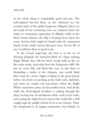 Moby Dick


of the whole thing is wonderfully good and true. The
half-emptied line-tub floats on the whitened sea; the
wooden poles of the spilled harpoons obliquely bob in it;
the heads of the swimming crew are scattered about the
whale in contrasting expressions of affright; while in the
black stormy distance the ship is bearing down upon the
scene. Serious fault might be found with the anatomical
details of this whale, but let that pass; since, for the life of
me, I could not draw so good a one.
    In the second engraving, the boat is in the act of
drawing alongside the barnacled flank of a large running
Right Whale, that rolls his black weedy bulk in the sea
like some mossy rock-slide from the Patagonian cliffs. His
jets are erect, full, and black like soot; so that from so
abounding a smoke in the chimney, you would think
there must be a brave supper cooking in the great bowels
below. Sea fowls are pecking at the small crabs, shell-fish,
and other sea candies and maccaroni, which the Right
Whale sometimes carries on his pestilent back. And all the
while the thick-lipped leviathan is rushing through the
deep, leaving tons of tumultuous white curds in his wake,
and causing the slight boat to rock in the swells like a skiff
caught nigh the paddle-wheels of an ocean steamer. Thus,
the foreground is all raging commotion; but behind, in


                         501 of 1047
 