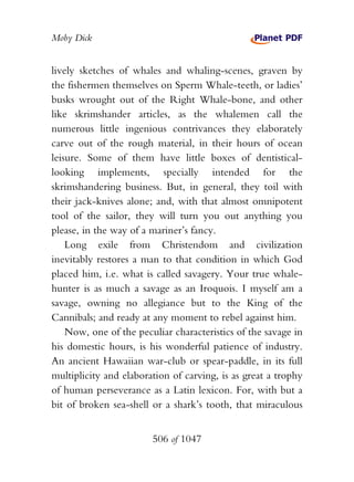 Moby Dick


lively sketches of whales and whaling-scenes, graven by
the fishermen themselves on Sperm Whale-teeth, or ladies’
busks wrought out of the Right Whale-bone, and other
like skrimshander articles, as the whalemen call the
numerous little ingenious contrivances they elaborately
carve out of the rough material, in their hours of ocean
leisure. Some of them have little boxes of dentistical-
looking implements, specially intended for the
skrimshandering business. But, in general, they toil with
their jack-knives alone; and, with that almost omnipotent
tool of the sailor, they will turn you out anything you
please, in the way of a mariner’s fancy.
    Long exile from Christendom and civilization
inevitably restores a man to that condition in which God
placed him, i.e. what is called savagery. Your true whale-
hunter is as much a savage as an Iroquois. I myself am a
savage, owning no allegiance but to the King of the
Cannibals; and ready at any moment to rebel against him.
    Now, one of the peculiar characteristics of the savage in
his domestic hours, is his wonderful patience of industry.
An ancient Hawaiian war-club or spear-paddle, in its full
multiplicity and elaboration of carving, is as great a trophy
of human perseverance as a Latin lexicon. For, with but a
bit of broken sea-shell or a shark’s tooth, that miraculous


                        506 of 1047
 
