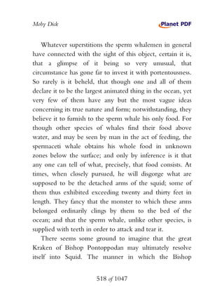 Moby Dick


    Whatever superstitions the sperm whalemen in general
have connected with the sight of this object, certain it is,
that a glimpse of it being so very unusual, that
circumstance has gone far to invest it with portentousness.
So rarely is it beheld, that though one and all of them
declare it to be the largest animated thing in the ocean, yet
very few of them have any but the most vague ideas
concerning its true nature and form; notwithstanding, they
believe it to furnish to the sperm whale his only food. For
though other species of whales find their food above
water, and may be seen by man in the act of feeding, the
spermaceti whale obtains his whole food in unknown
zones below the surface; and only by inference is it that
any one can tell of what, precisely, that food consists. At
times, when closely pursued, he will disgorge what are
supposed to be the detached arms of the squid; some of
them thus exhibited exceeding twenty and thirty feet in
length. They fancy that the monster to which these arms
belonged ordinarily clings by them to the bed of the
ocean; and that the sperm whale, unlike other species, is
supplied with teeth in order to attack and tear it.
    There seems some ground to imagine that the great
Kraken of Bishop Pontoppodan may ultimately resolve
itself into Squid. The manner in which the Bishop


                        518 of 1047
 