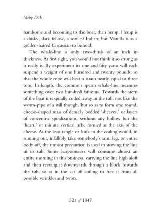 Moby Dick


handsome and becoming to the boat, than hemp. Hemp is
a dusky, dark fellow, a sort of Indian; but Manilla is as a
golden-haired Circassian to behold.
    The whale-line is only two-thirds of an inch in
thickness. At first sight, you would not think it so strong as
it really is. By experiment its one and fifty yarns will each
suspend a weight of one hundred and twenty pounds; so
that the whole rope will bear a strain nearly equal to three
tons. In length, the common sperm whale-line measures
something over two hundred fathoms. Towards the stern
of the boat it is spirally coiled away in the tub, not like the
worm-pipe of a still though, but so as to form one round,
cheese-shaped mass of densely bedded ‘sheaves,’ or layers
of concentric spiralizations, without any hollow but the
‘heart,’ or minute vertical tube formed at the axis of the
cheese. As the least tangle or kink in the coiling would, in
running out, infallibly take somebody’s arm, leg, or entire
body off, the utmost precaution is used in stowing the line
in its tub. Some harpooneers will consume almost an
entire morning in this business, carrying the line high aloft
and then reeving it downwards through a block towards
the tub, so as in the act of coiling to free it from all
possible wrinkles and twists.



                         521 of 1047
 