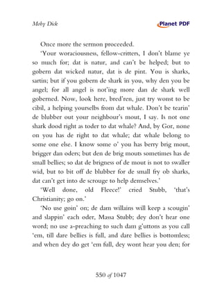Moby Dick


    Once more the sermon proceeded.
    ‘Your woraciousness, fellow-critters, I don’t blame ye
so much for; dat is natur, and can’t be helped; but to
gobern dat wicked natur, dat is de pint. You is sharks,
sartin; but if you gobern de shark in you, why den you be
angel; for all angel is not’ing more dan de shark well
goberned. Now, look here, bred’ren, just try wonst to be
cibil, a helping yourselbs from dat whale. Don’t be tearin’
de blubber out your neighbour’s mout, I say. Is not one
shark dood right as toder to dat whale? And, by Gor, none
on you has de right to dat whale; dat whale belong to
some one else. I know some o’ you has berry brig mout,
brigger dan oders; but den de brig mouts sometimes has de
small bellies; so dat de brigness of de mout is not to swaller
wid, but to bit off de blubber for de small fry ob sharks,
dat can’t get into de scrouge to help demselves.’
    ‘Well done, old Fleece!’ cried Stubb, ‘that’s
Christianity; go on.’
    ‘No use goin’ on; de dam willains will keep a scougin’
and slappin’ each oder, Massa Stubb; dey don’t hear one
word; no use a-preaching to such dam g’uttons as you call
‘em, till dare bellies is full, and dare bellies is bottomless;
and when dey do get ‘em full, dey wont hear you den; for



                         550 of 1047
 