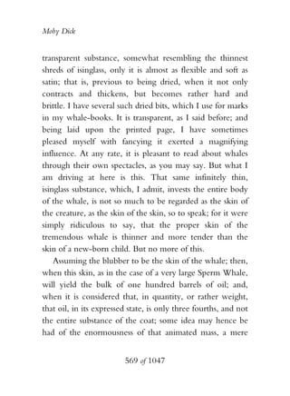 Moby Dick


transparent substance, somewhat resembling the thinnest
shreds of isinglass, only it is almost as flexible and soft as
satin; that is, previous to being dried, when it not only
contracts and thickens, but becomes rather hard and
brittle. I have several such dried bits, which I use for marks
in my whale-books. It is transparent, as I said before; and
being laid upon the printed page, I have sometimes
pleased myself with fancying it exerted a magnifying
influence. At any rate, it is pleasant to read about whales
through their own spectacles, as you may say. But what I
am driving at here is this. That same infinitely thin,
isinglass substance, which, I admit, invests the entire body
of the whale, is not so much to be regarded as the skin of
the creature, as the skin of the skin, so to speak; for it were
simply ridiculous to say, that the proper skin of the
tremendous whale is thinner and more tender than the
skin of a new-born child. But no more of this.
    Assuming the blubber to be the skin of the whale; then,
when this skin, as in the case of a very large Sperm Whale,
will yield the bulk of one hundred barrels of oil; and,
when it is considered that, in quantity, or rather weight,
that oil, in its expressed state, is only three fourths, and not
the entire substance of the coat; some idea may hence be
had of the enormousness of that animated mass, a mere


                         569 of 1047
 