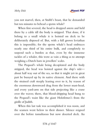 Moby Dick


you not marvel, then, at Stubb’s boast, that he demanded
but ten minutes to behead a sperm whale?
    When first severed, the head is dropped astern and held
there by a cable till the body is stripped. That done, if it
belong to a small whale it is hoisted on deck to be
deliberately disposed of. But, with a full grown leviathan
this is impossible; for the sperm whale’s head embraces
nearly one third of his entire bulk, and completely to
suspend such a burden as that, even by the immense
tackles of a whaler, this were as vain a thing as to attempt
weighing a Dutch barn in jewellers’ scales.
    The Pequod’s whale being decapitated and the body
stripped, the head was hoisted against the ship’s side—
about half way out of the sea, so that it might yet in great
part be buoyed up by its native element. And there with
the strained craft steeply leaning over to it, by reason of
the enormous downward drag from the lower mast-head,
and every yard-arm on that side projecting like a crane
over the waves; there, that blood-dripping head hung to
the Pequod’s waist like the giant Holofernes’s from the
girdle of Judith.
    When this last task was accomplished it was noon, and
the seamen went below to their dinner. Silence reigned
over the before tumultuous but now deserted deck. An


                        578 of 1047
 