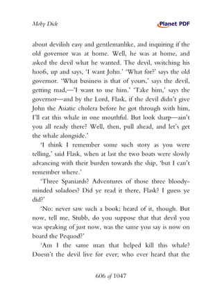 Moby Dick


about devilish easy and gentlemanlike, and inquiring if the
old governor was at home. Well, he was at home, and
asked the devil what he wanted. The devil, switching his
hoofs, up and says, ‘I want John.’ ‘What for?’ says the old
governor. ‘What business is that of yours,’ says the devil,
getting mad,—’I want to use him.’ ‘Take him,’ says the
governor—and by the Lord, Flask, if the devil didn’t give
John the Asiatic cholera before he got through with him,
I’ll eat this whale in one mouthful. But look sharp—ain’t
you all ready there? Well, then, pull ahead, and let’s get
the whale alongside.’
    ‘I think I remember some such story as you were
telling,’ said Flask, when at last the two boats were slowly
advancing with their burden towards the ship, ‘but I can’t
remember where.’
    ‘Three Spaniards? Adventures of those three bloody-
minded soladoes? Did ye read it there, Flask? I guess ye
did?’
    ‘No: never saw such a book; heard of it, though. But
now, tell me, Stubb, do you suppose that that devil you
was speaking of just now, was the same you say is now on
board the Pequod?’
    ‘Am I the same man that helped kill this whale?
Doesn’t the devil live for ever; who ever heard that the


                        606 of 1047
 