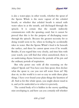 Moby Dick


is also a water-pipe; in other words, whether the spout of
the Sperm Whale is the mere vapour of the exhaled
breath, or whether that exhaled breath is mixed with
water taken in at the mouth, and discharged through the
spiracle. It is certain that the mouth indirectly
communicates with the spouting canal; but it cannot be
proved that this is for the purpose of discharging water
through the spiracle. Because the greatest necessity for so
doing would seem to be, when in feeding he accidentally
takes in water. But the Sperm Whale’s food is far beneath
the surface, and there he cannot spout even if he would.
Besides, if you regard him very closely, and time him with
your watch, you will find that when unmolested, there is
an undeviating rhyme between the periods of his jets and
the ordinary periods of respiration.
    But why pester one with all this reasoning on the
subject? Speak out! You have seen him spout; then declare
what the spout is; can you not tell water from air? My
dear sir, in this world it is not so easy to settle these plain
things. I have ever found your plain things the knottiest of
all. And as for this whale spout, you might almost stand in
it, and yet be undecided as to what it is precisely.
    The central body of it is hidden in the snowy sparkling
mist enveloping it; and how can you certainly tell whether


                         690 of 1047
 