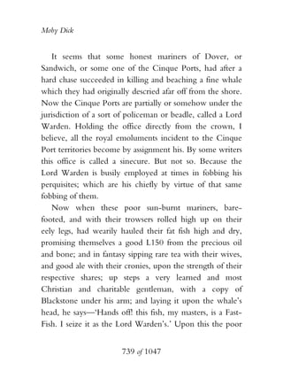 Moby Dick


   It seems that some honest mariners of Dover, or
Sandwich, or some one of the Cinque Ports, had after a
hard chase succeeded in killing and beaching a fine whale
which they had originally descried afar off from the shore.
Now the Cinque Ports are partially or somehow under the
jurisdiction of a sort of policeman or beadle, called a Lord
Warden. Holding the office directly from the crown, I
believe, all the royal emoluments incident to the Cinque
Port territories become by assignment his. By some writers
this office is called a sinecure. But not so. Because the
Lord Warden is busily employed at times in fobbing his
perquisites; which are his chiefly by virtue of that same
fobbing of them.
   Now when these poor sun-burnt mariners, bare-
footed, and with their trowsers rolled high up on their
eely legs, had wearily hauled their fat fish high and dry,
promising themselves a good L150 from the precious oil
and bone; and in fantasy sipping rare tea with their wives,
and good ale with their cronies, upon the strength of their
respective shares; up steps a very learned and most
Christian and charitable gentleman, with a copy of
Blackstone under his arm; and laying it upon the whale’s
head, he says—‘Hands off! this fish, my masters, is a Fast-
Fish. I seize it as the Lord Warden’s.’ Upon this the poor


                        739 of 1047
 