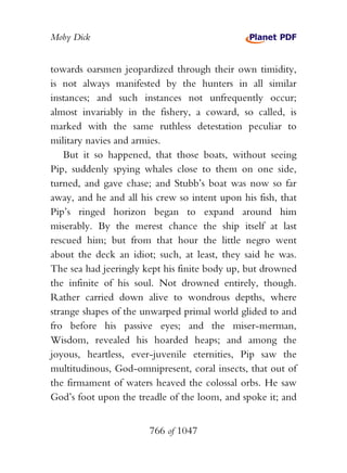 Moby Dick


towards oarsmen jeopardized through their own timidity,
is not always manifested by the hunters in all similar
instances; and such instances not unfrequently occur;
almost invariably in the fishery, a coward, so called, is
marked with the same ruthless detestation peculiar to
military navies and armies.
    But it so happened, that those boats, without seeing
Pip, suddenly spying whales close to them on one side,
turned, and gave chase; and Stubb’s boat was now so far
away, and he and all his crew so intent upon his fish, that
Pip’s ringed horizon began to expand around him
miserably. By the merest chance the ship itself at last
rescued him; but from that hour the little negro went
about the deck an idiot; such, at least, they said he was.
The sea had jeeringly kept his finite body up, but drowned
the infinite of his soul. Not drowned entirely, though.
Rather carried down alive to wondrous depths, where
strange shapes of the unwarped primal world glided to and
fro before his passive eyes; and the miser-merman,
Wisdom, revealed his hoarded heaps; and among the
joyous, heartless, ever-juvenile eternities, Pip saw the
multitudinous, God-omnipresent, coral insects, that out of
the firmament of waters heaved the colossal orbs. He saw
God’s foot upon the treadle of the loom, and spoke it; and


                       766 of 1047
 
