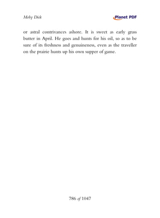 Moby Dick


or astral contrivances ashore. It is sweet as early grass
butter in April. He goes and hunts for his oil, so as to be
sure of its freshness and genuineness, even as the traveller
on the prairie hunts up his own supper of game.




                        786 of 1047
 