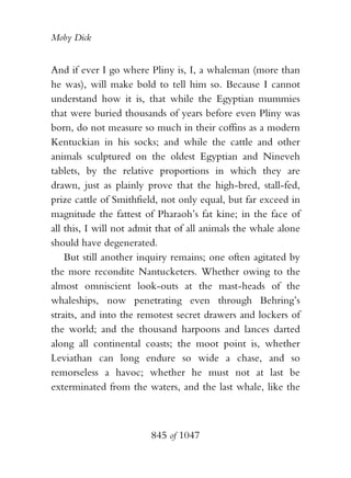Moby Dick


And if ever I go where Pliny is, I, a whaleman (more than
he was), will make bold to tell him so. Because I cannot
understand how it is, that while the Egyptian mummies
that were buried thousands of years before even Pliny was
born, do not measure so much in their coffins as a modern
Kentuckian in his socks; and while the cattle and other
animals sculptured on the oldest Egyptian and Nineveh
tablets, by the relative proportions in which they are
drawn, just as plainly prove that the high-bred, stall-fed,
prize cattle of Smithfield, not only equal, but far exceed in
magnitude the fattest of Pharaoh’s fat kine; in the face of
all this, I will not admit that of all animals the whale alone
should have degenerated.
    But still another inquiry remains; one often agitated by
the more recondite Nantucketers. Whether owing to the
almost omniscient look-outs at the mast-heads of the
whaleships, now penetrating even through Behring’s
straits, and into the remotest secret drawers and lockers of
the world; and the thousand harpoons and lances darted
along all continental coasts; the moot point is, whether
Leviathan can long endure so wide a chase, and so
remorseless a havoc; whether he must not at last be
exterminated from the waters, and the last whale, like the



                        845 of 1047
 