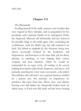 Moby Dick



                       Chapter 112

    The Blacksmith.
    Availing himself of the mild, summer-cool weather that
now reigned in these latitudes, and in preparation for the
peculiarly active pursuits shortly to be anticipated, Perth,
the begrimed, blistered old blacksmith, had not removed
his portable forge to the hold again, after concluding his
contributory work for Ahab’s leg, but still retained it on
deck, fast lashed to ringbolts by the foremast; being now
almost incessantly invoked by the headsmen, and
harpooneers, and bowsmen to do some little job for them;
altering, or repairing, or new shaping their various
weapons and boat furniture. Often he would be
surrounded by an eager circle, all waiting to be served;
holding boat-spades, pike-heads, harpoons, and lances, and
jealously watching his every sooty movement, as he toiled.
Nevertheless, this old man’s was a patient hammer wielded
by a patient arm. No murmur, no impatience, no
petulance did come from him. Silent, slow, and solemn;
bowing over still further his chronically broken back, he
toiled away, as if toil were life itself, and the heavy beating




                         887 of 1047
 